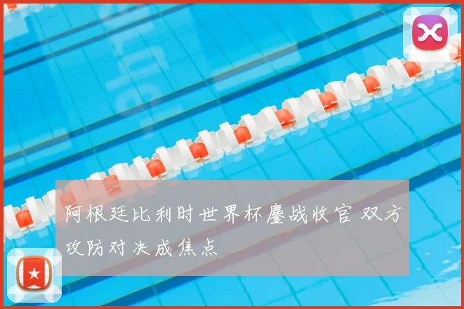 阿根廷比利时世界杯鏖战收官 双方攻防对决成焦点