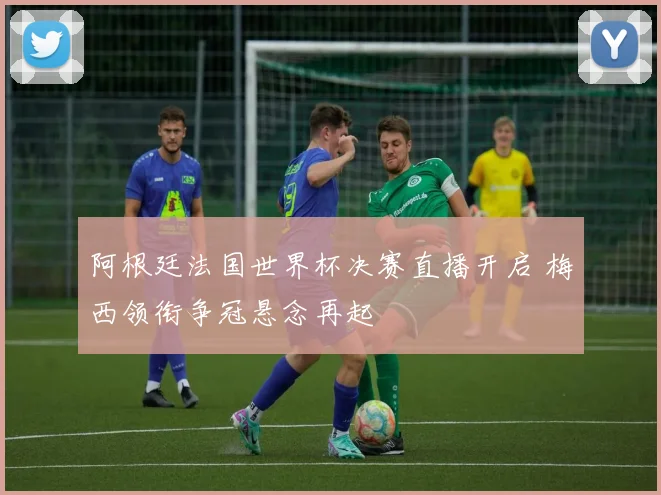 阿根廷法国世界杯决赛直播开启 梅西领衔争冠悬念再起