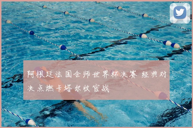 阿根廷法国会师世界杯决赛 经典对决点燃卡塔尔收官战