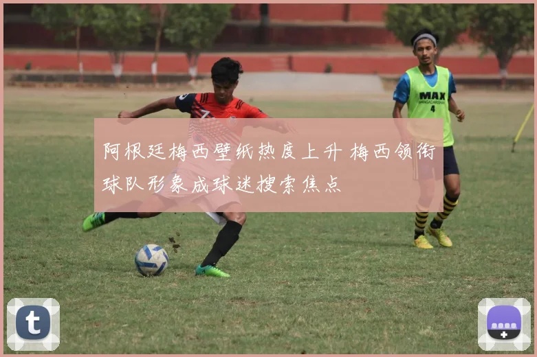 阿根廷梅西壁纸热度上升 梅西领衔球队形象成球迷搜索焦点