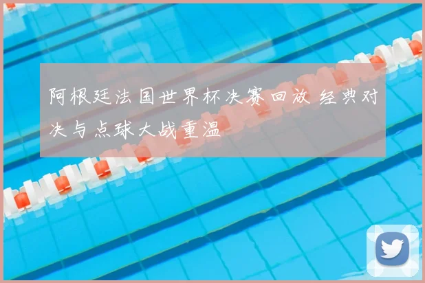 阿根廷法国世界杯决赛回放 经典对决与点球大战重温