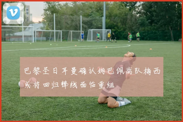 巴黎圣日耳曼确认姆巴佩离队梅西或将回归锋线面临重组
