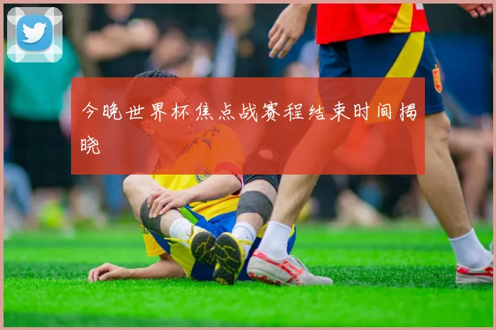 今晚世界杯焦点战赛程结束时间揭晓