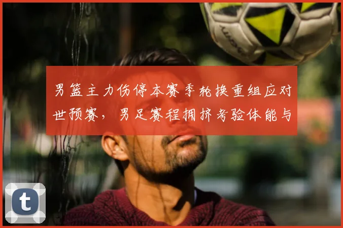 男篮主力伤停本赛季轮换重组应对世预赛，男足赛程拥挤考验体能与阵容