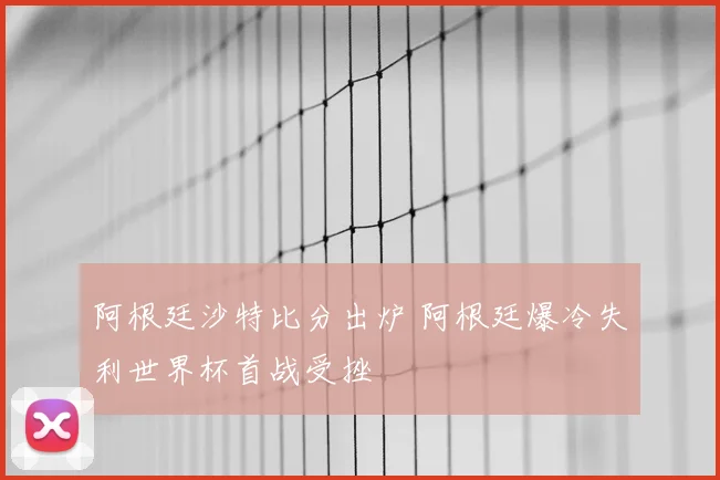 阿根廷沙特比分出炉 阿根廷爆冷失利世界杯首战受挫