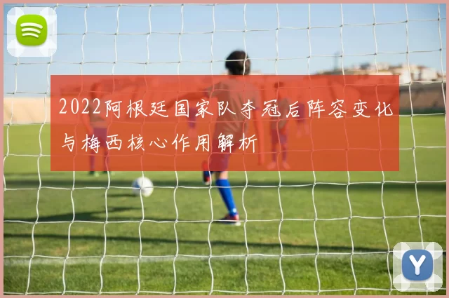 2022阿根廷国家队夺冠后阵容变化与梅西核心作用解析