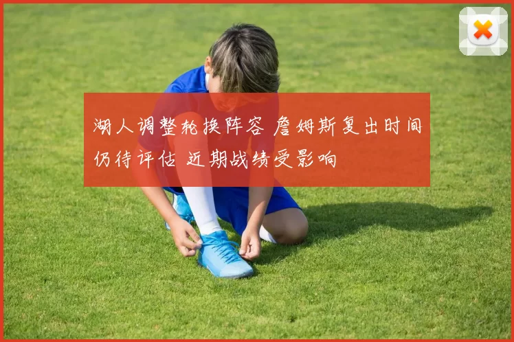 湖人调整轮换阵容 詹姆斯复出时间仍待评估 近期战绩受影响