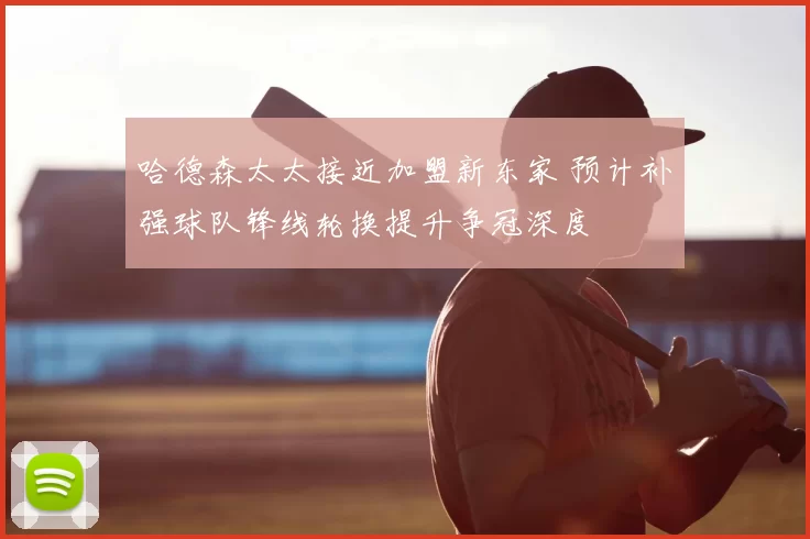 哈德森太太接近加盟新东家 预计补强球队锋线轮换提升争冠深度