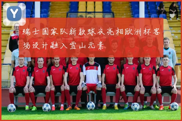 瑞士国家队新款球衣亮相欧洲杯客场设计融入雪山元素