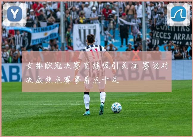 女排欧冠决赛直播吸引关注 赛场对决成焦点赛事看点十足