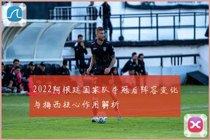 2022阿根廷国家队夺冠后阵容变化与梅西核心作用解析