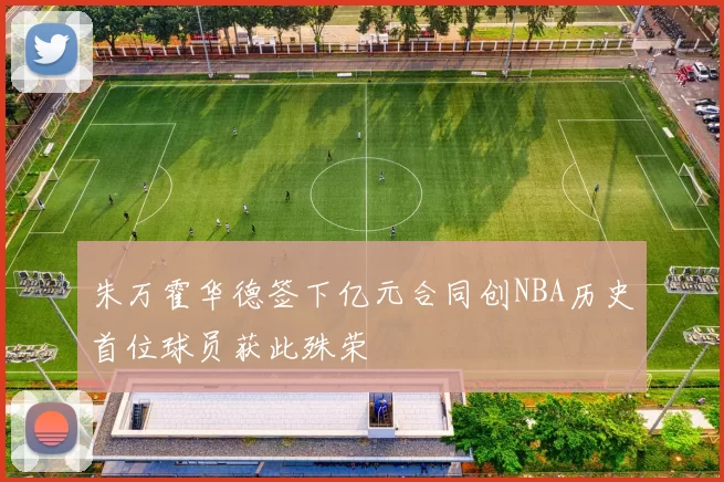 朱万霍华德签下亿元合同创NBA历史首位球员获此殊荣