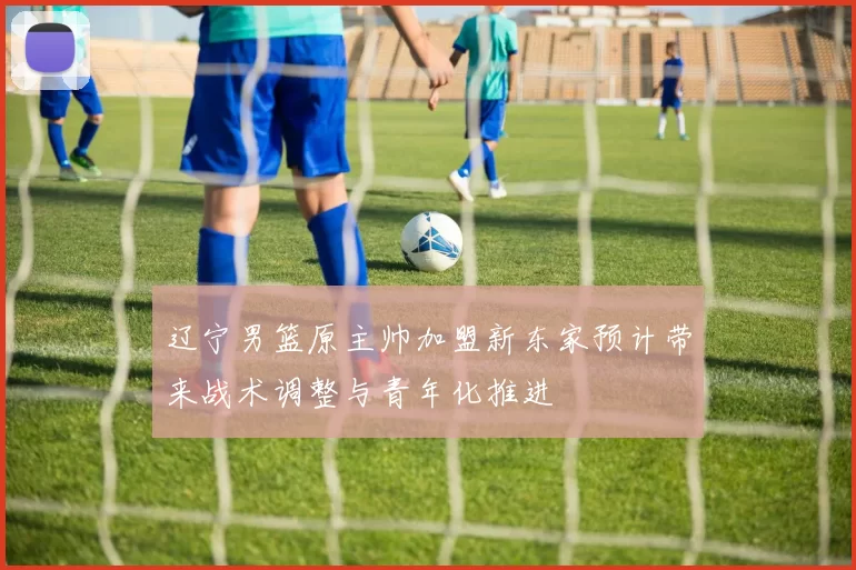 辽宁男篮原主帅加盟新东家预计带来战术调整与青年化推进