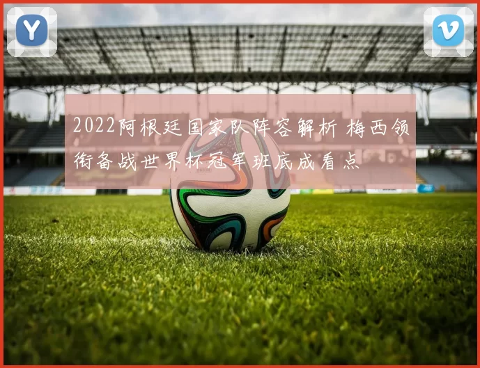 2022阿根廷国家队阵容解析 梅西领衔备战世界杯冠军班底成看点