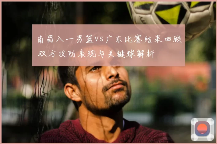 南昌八一男篮vs广东比赛结果回顾 双方攻防表现与关键球解析