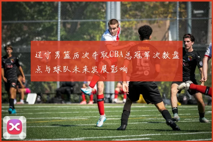 辽宁男篮历次夺取CBA总冠军次数盘点与球队未来发展影响