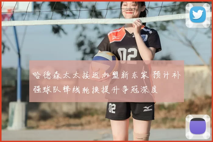 哈德森太太接近加盟新东家 预计补强球队锋线轮换提升争冠深度