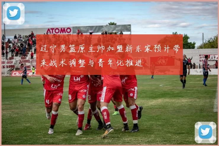 辽宁男篮原主帅加盟新东家预计带来战术调整与青年化推进