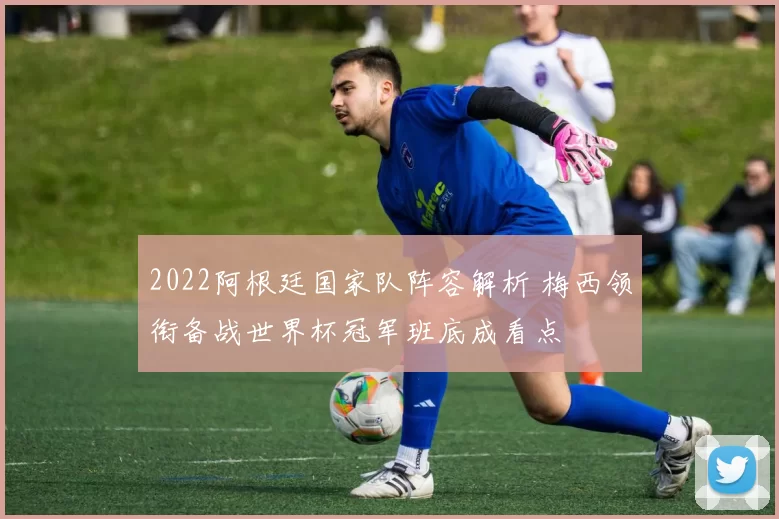 2022阿根廷国家队阵容解析 梅西领衔备战世界杯冠军班底成看点