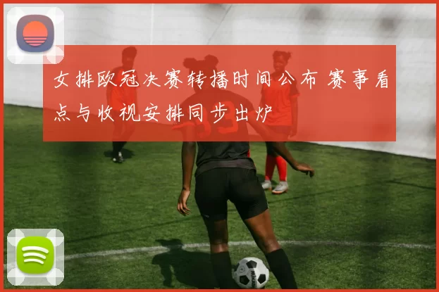 女排欧冠决赛转播时间公布 赛事看点与收视安排同步出炉