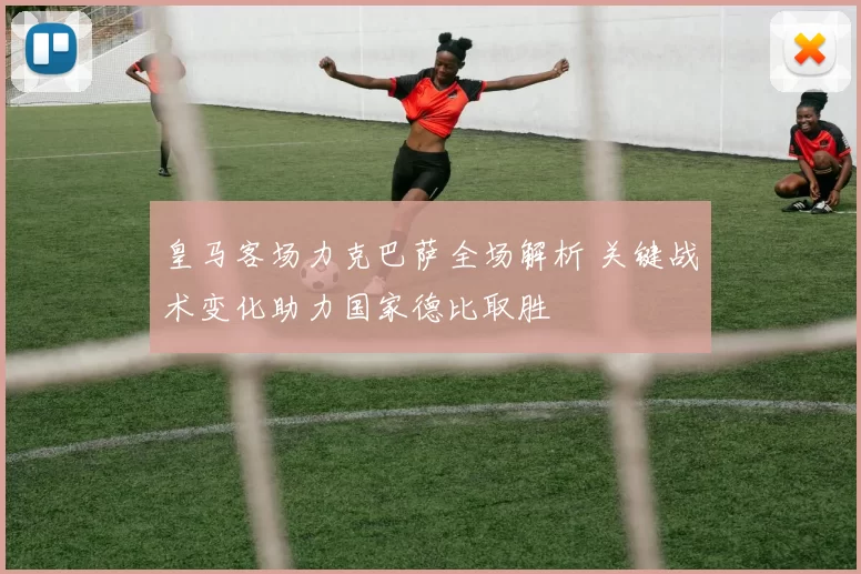 皇马客场力克巴萨全场解析 关键战术变化助力国家德比取胜