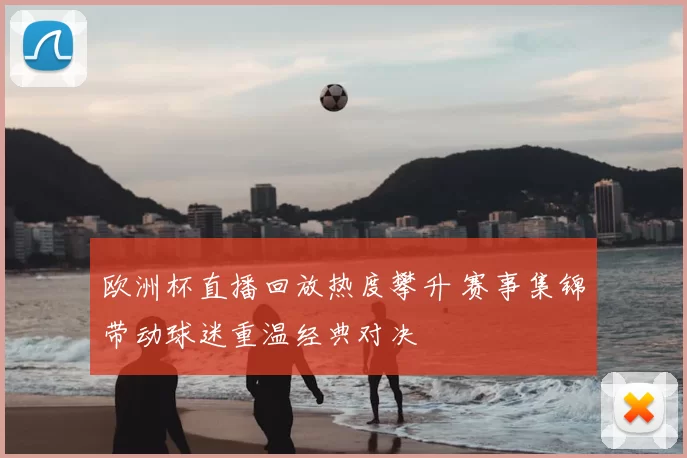 欧洲杯直播回放热度攀升 赛事集锦带动球迷重温经典对决