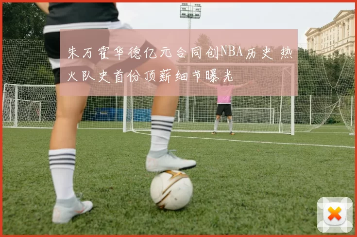 朱万霍华德亿元合同创NBA历史 热火队史首份顶薪细节曝光