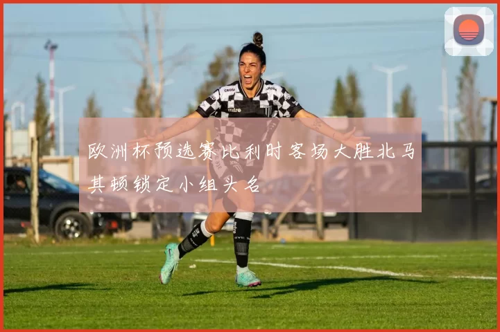 欧洲杯预选赛比利时客场大胜北马其顿锁定小组头名