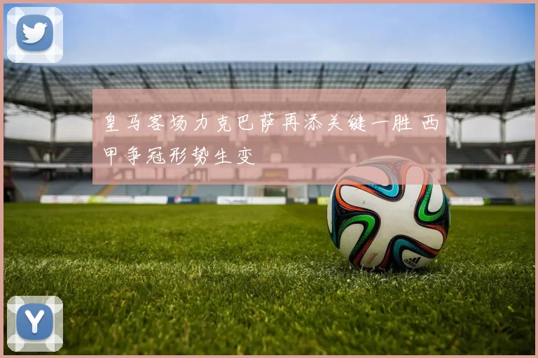 皇马客场力克巴萨再添关键一胜 西甲争冠形势生变