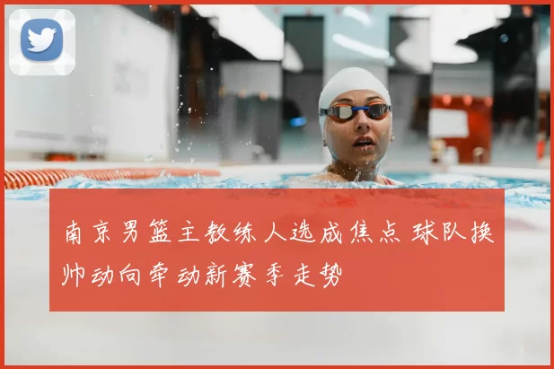 南京男篮主教练人选成焦点 球队换帅动向牵动新赛季走势