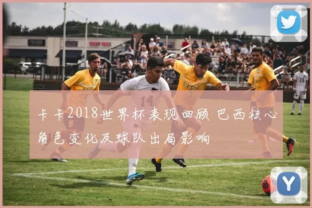 卡卡2018世界杯表现回顾 巴西核心角色变化及球队出局影响