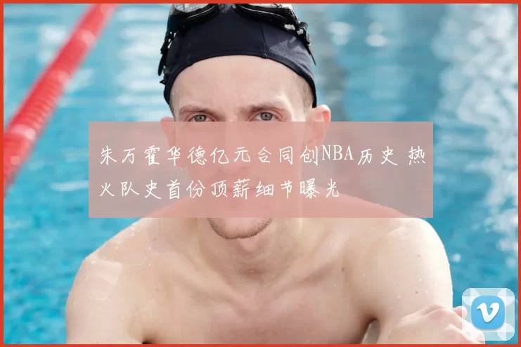 朱万霍华德亿元合同创NBA历史 热火队史首份顶薪细节曝光