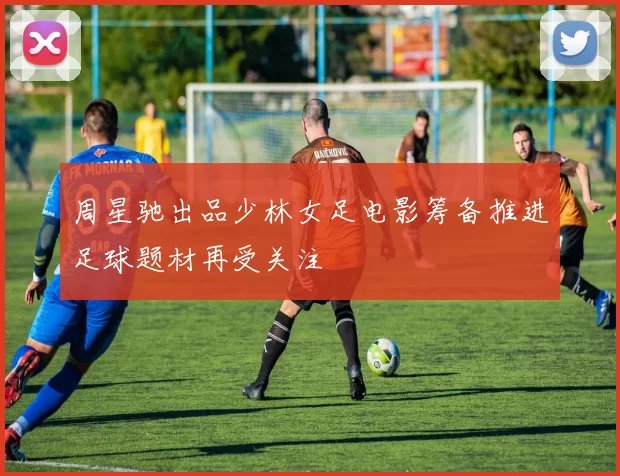 周星驰出品少林女足电影筹备推进足球题材再受关注