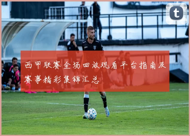 西甲联赛全场回放观看平台指南及赛事精彩集锦汇总