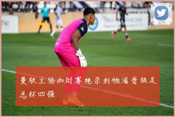 曼联主场加时赛绝杀利物浦晋级足总杯四强