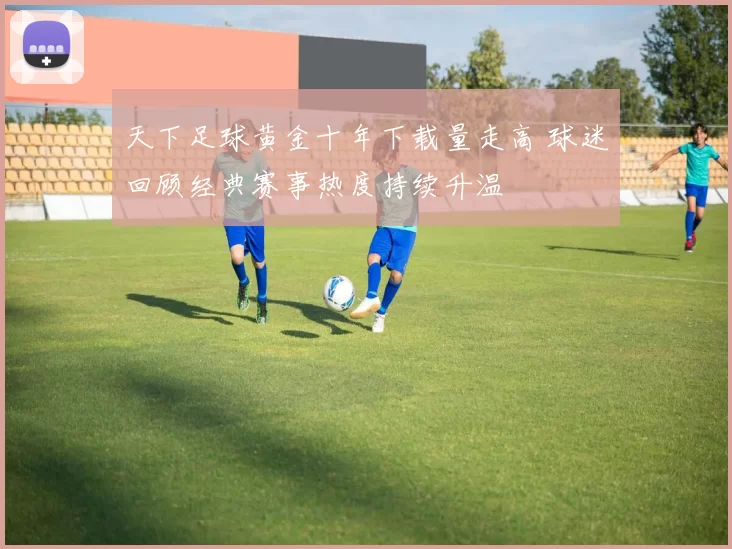 天下足球黄金十年下载量走高 球迷回顾经典赛事热度持续升温