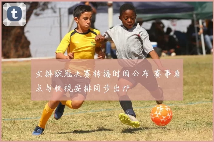 女排欧冠决赛转播时间公布 赛事看点与收视安排同步出炉