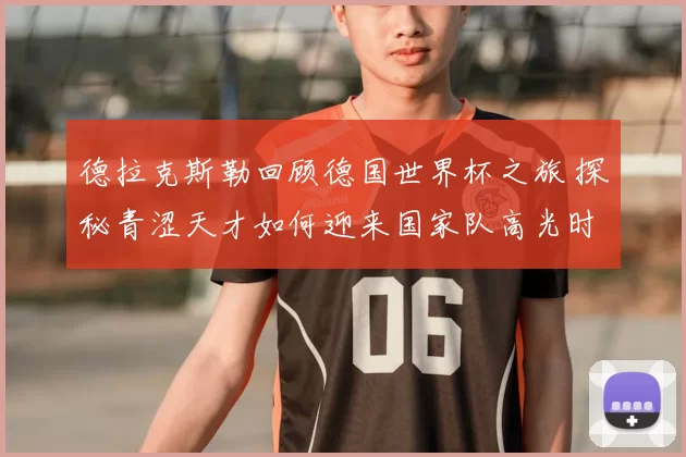 德拉克斯勒回顾德国世界杯之旅 探秘青涩天才如何迎来国家队高光时刻