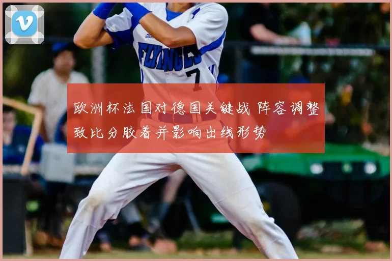 欧洲杯法国对德国关键战 阵容调整致比分胶着并影响出线形势