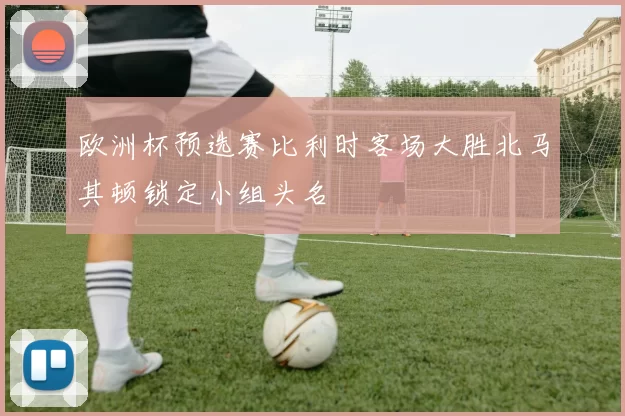 欧洲杯预选赛比利时客场大胜北马其顿锁定小组头名