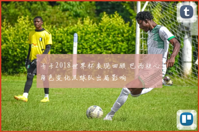 卡卡2018世界杯表现回顾 巴西核心角色变化及球队出局影响