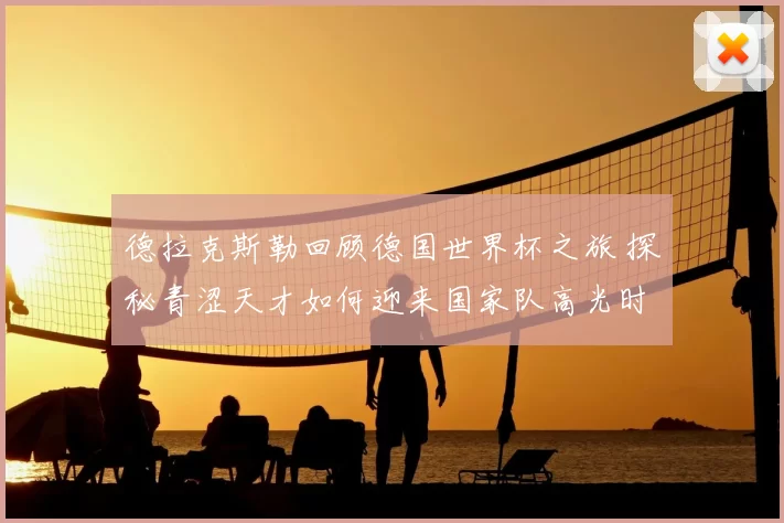 德拉克斯勒回顾德国世界杯之旅 探秘青涩天才如何迎来国家队高光时刻