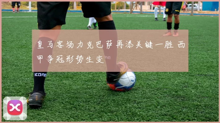 皇马客场力克巴萨再添关键一胜 西甲争冠形势生变