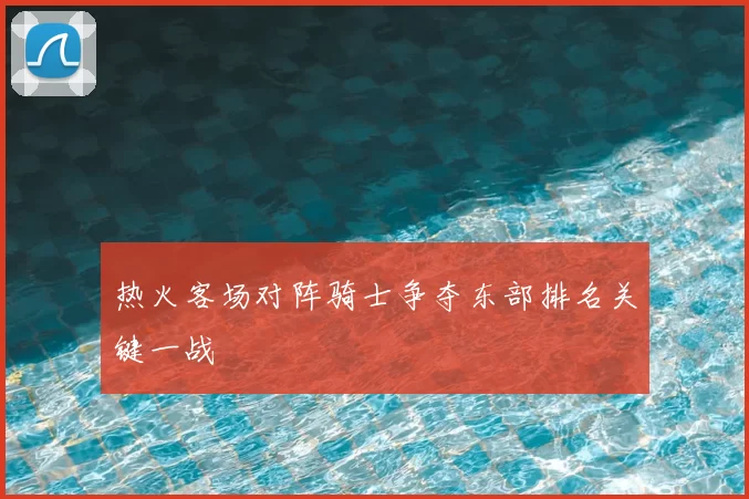 热火客场对阵骑士争夺东部排名关键一战