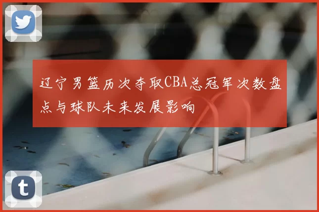 辽宁男篮历次夺取CBA总冠军次数盘点与球队未来发展影响