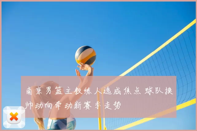 南京男篮主教练人选成焦点 球队换帅动向牵动新赛季走势
